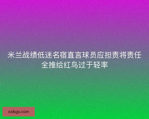 米兰战绩低迷名宿直言球员应担责将责任全推给红鸟过于轻率
