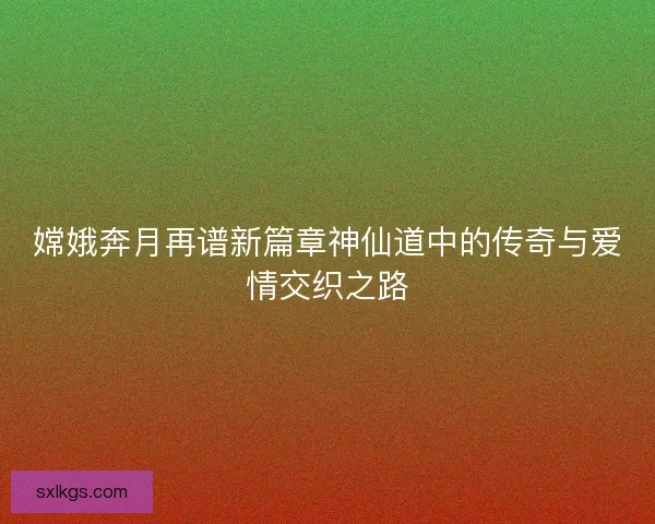 嫦娥奔月再谱新篇章神仙道中的传奇与爱情交织之路