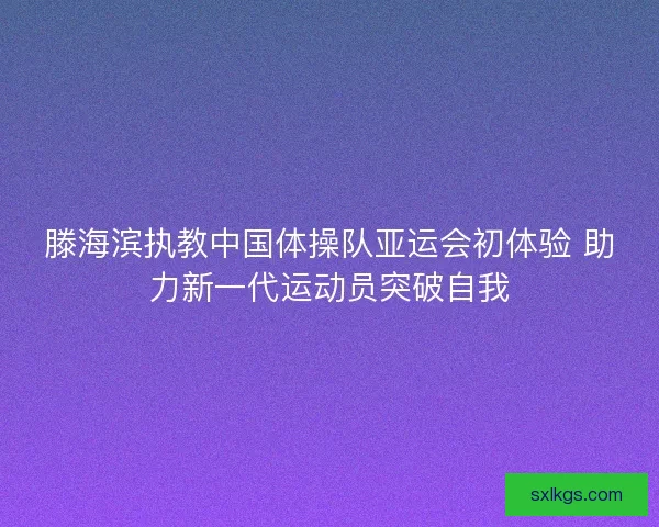 滕海滨执教中国体操队亚运会初体验 助力新一代运动员突破自我