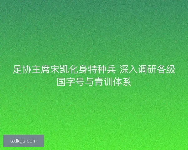 足协主席宋凯化身特种兵 深入调研各级国字号与青训体系