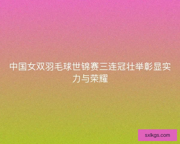 中国女双羽毛球世锦赛三连冠壮举彰显实力与荣耀