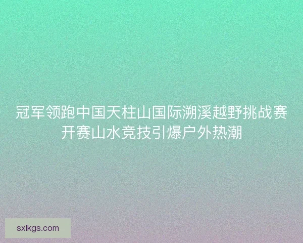 冠军领跑中国天柱山国际溯溪越野挑战赛开赛山水竞技引爆户外热潮
