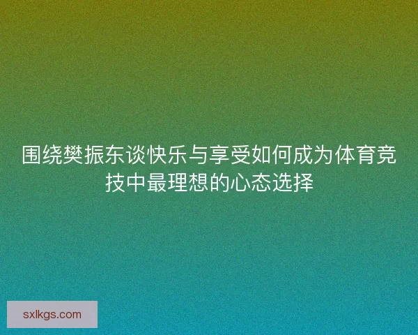 围绕樊振东谈快乐与享受如何成为体育竞技中最理想的心态选择