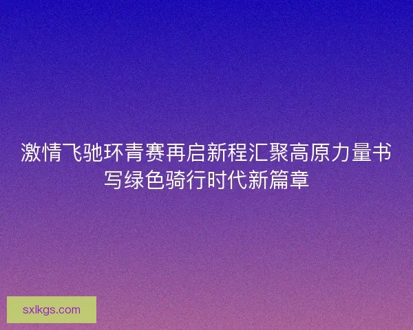 激情飞驰环青赛再启新程汇聚高原力量书写绿色骑行时代新篇章