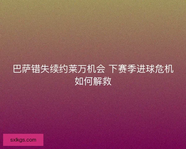 巴萨错失续约莱万机会 下赛季进球危机如何解救
