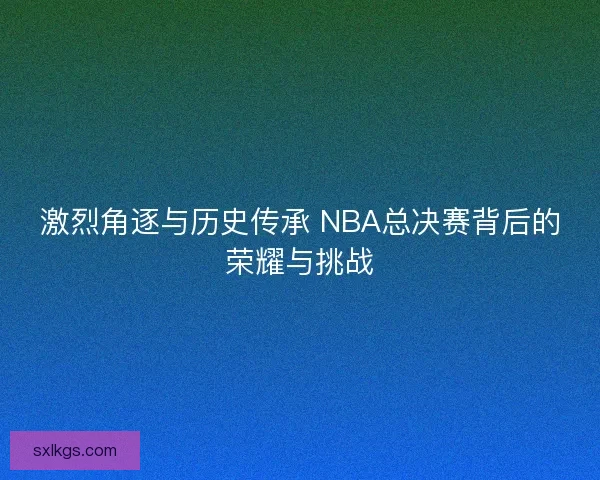 激烈角逐与历史传承 NBA总决赛背后的荣耀与挑战