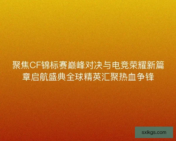 聚焦CF锦标赛巅峰对决与电竞荣耀新篇章启航盛典全球精英汇聚热血争锋