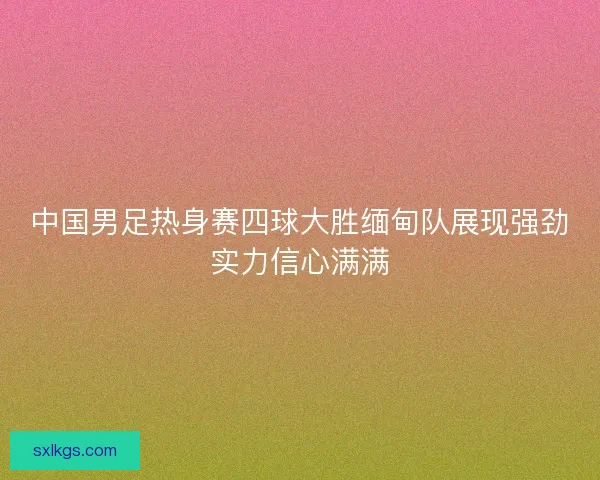 中国男足热身赛四球大胜缅甸队展现强劲实力信心满满