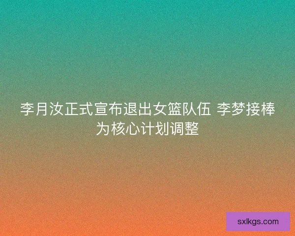 李月汝正式宣布退出女篮队伍 李梦接棒为核心计划调整