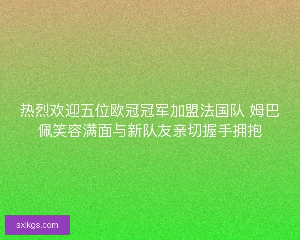 热烈欢迎五位欧冠冠军加盟法国队 姆巴佩笑容满面与新队友亲切握手拥抱