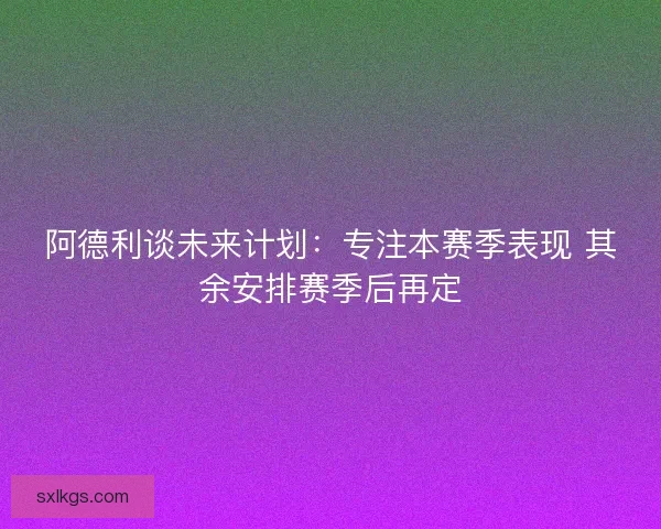 阿德利谈未来计划：专注本赛季表现 其余安排赛季后再定