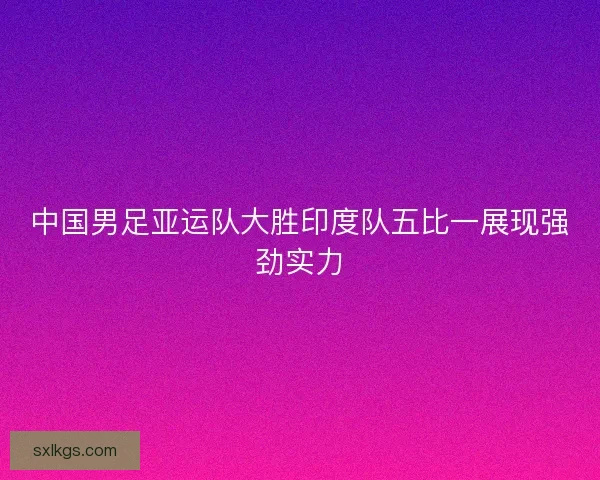 中国男足亚运队大胜印度队五比一展现强劲实力