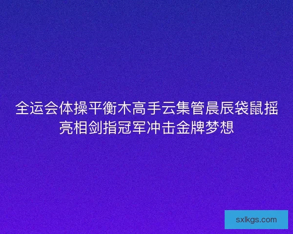 全运会体操平衡木高手云集管晨辰袋鼠摇亮相剑指冠军冲击金牌梦想
