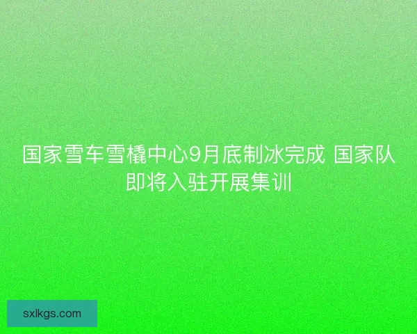 国家雪车雪橇中心9月底制冰完成 国家队即将入驻开展集训