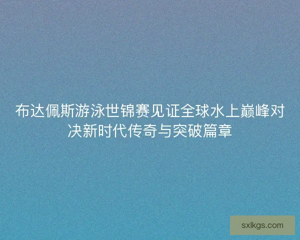 布达佩斯游泳世锦赛见证全球水上巅峰对决新时代传奇与突破篇章