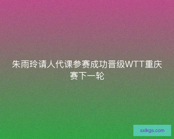 朱雨玲请人代课参赛成功晋级WTT重庆赛下一轮