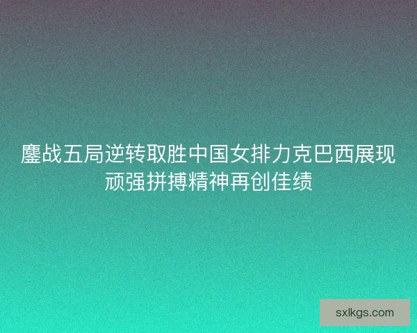 鏖战五局逆转取胜中国女排力克巴西展现顽强拼搏精神再创佳绩