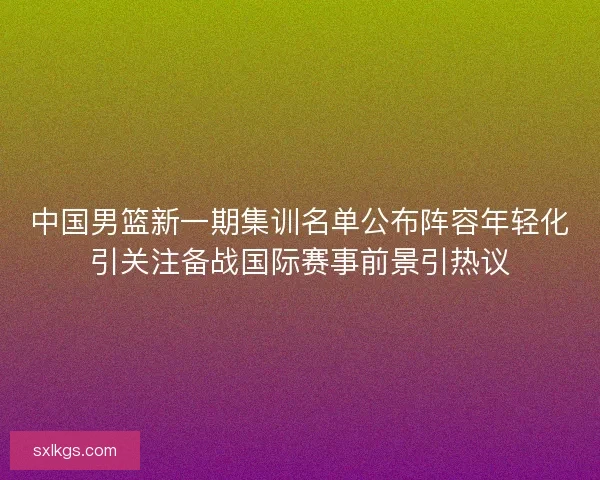 中国男篮新一期集训名单公布阵容年轻化引关注备战国际赛事前景引热议