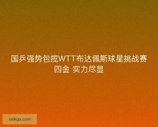 国乒强势包揽WTT布达佩斯球星挑战赛四金 实力尽显